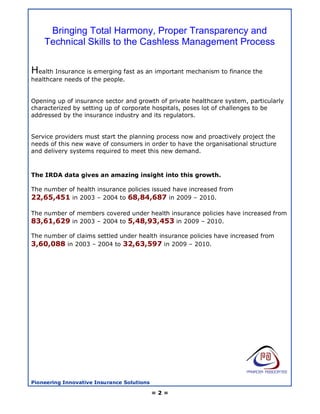 Bringing Total Harmony, Proper Transparency and
    Technical Skills to the Cashless Management Process


Health Insurance is emerging fast as an important mechanism to finance the
healthcare needs of the people.


Opening up of insurance sector and growth of private healthcare system, particularly
characterized by setting up of corporate hospitals, poses lot of challenges to be
addressed by the insurance industry and its regulators.


Service providers must start the planning process now and proactively project the
needs of this new wave of consumers in order to have the organisational structure
and delivery systems required to meet this new demand.



The IRDA data gives an amazing insight into this growth.

The number of health insurance policies issued have increased from
22,65,451 in 2003 – 2004 to 68,84,687 in 2009 – 2010.

The number of members covered under health insurance policies have increased from
83,61,629 in 2003 – 2004 to 5,48,93,453 in 2009 – 2010.

The number of claims settled under health insurance policies have increased from
3,60,088 in 2003 – 2004 to 32,63,597 in 2009 – 2010.




Pioneering Innovative Insurance Solutions

                                            =2=
 