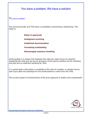 You have a problem, We have a solution


You have a problem

The service provider and TPA share a completely inharmonious relationship. This
leads to


                  Delay in approvals

                  Ambiguous invoicing

                  Undefined documentation

                  Increasing outstanding

                  Mismanaged customer handling



Unfortunately it is always the hospitals who take the major brunt of customer
dissatisfaction that may be due to ignorance of the policy condition by the members
and also due to inefficient handling by TPAs.


In a world where information is available at the click of a button, a member has to
wait hours after the discharge for the enhancement to come from the TPAs.


The current system of enhancement of the prior approval is chaotic and unsystematic




Pioneering Innovative Insurance Solutions
                                            =3=
 