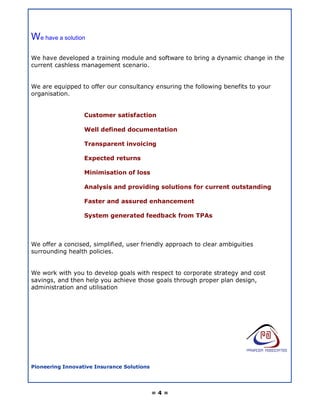 We have a solution

We have developed a training module and software to bring a dynamic change in the
current cashless management scenario.


We are equipped to offer our consultancy ensuring the following benefits to your
organisation.


                  Customer satisfaction

                  Well defined documentation

                  Transparent invoicing

                  Expected returns

                  Minimisation of loss

                  Analysis and providing solutions for current outstanding

                  Faster and assured enhancement

                  System generated feedback from TPAs



We offer a concised, simplified, user friendly approach to clear ambiguities
surrounding health policies.


We work with you to develop goals with respect to corporate strategy and cost
savings, and then help you achieve those goals through proper plan design,
administration and utilisation




Pioneering Innovative Insurance Solutions




                                            =4=
 
