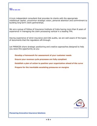 Who we are

A truly independent consultant that provides its clients with the appropriate
intellectual capital, uncommon strategic vision, personal attention and commitment to
building long-term client partnerships.


We are a group of Fellow of Insurance Institute of India having more than 8 years of
experience in managing the claim processing vertical in a leading TPA.


Having experience of strict insurance and CAG audits, we are well aware of the types
of documents that the regulators sift through.


Let PANACEA share strategic positioning and creative approaches designed to help
you seize this opportunity as you


      Develop a framework for assessment of your customer needs

      Ensure your revenue cycle processes are fully compliant

      Establish a plan of action to position your organization ahead of the curve

      Prepare for the inevitable escalating pressures on margins




Pioneering Innovative Insurance Solutions



                                            =5=
 