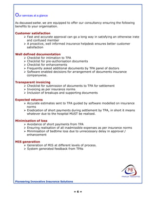 Our services at a glance
As discussed earlier, we are equipped to offer our consultancy ensuring the following
benefits to your organisation.

Customer satisfaction
      Fast and accurate approval can go a long way in satisfying an otherwise irate
       and confused member
      A proactive, well informed insurance helpdesk ensures better customer
       satisfaction

Well defined documentation
      Checklist for intimation to TPA
      Checklist for pre-authorisation documents
      Checklist for enhancements
      Frequently asked additional documents by TPA panel of doctors
      Software enabled decisions for arrangement of documents insurance
       companywise.

Transparent invoicing
      Checklist for submission of documents to TPA for settlement
      Invoicing as per insurance norms
      Inclusion of breakups and supporting documents

Expected returns
     Accurate estimates sent to TPA guided by software modelled on insurance
      norms
     Eradication of short payments during settlement by TPA, in short it means
       whatever due to the hospital MUST be realised.

Minimisation of loss
      Avoidance of short payments from TPA
      Ensuring realisation of all inadmissible expenses as per insurance norms
      Minimisation of bedtime loss due to unnecessary delay in approval /
       enhancement

MIS generation
      Generation of MIS at different levels of process.
      System generated feedback from TPAs




Pioneering Innovative Insurance Solutions



                                            =6=
 