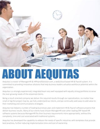 ABOUT AEQUITAS
INFORMATION
Affordable & Effective
Aequitas is creator of ManagerHR & HRPayrollSolution.com, a web/cloud based HR & Payroll system. It is
committed to providing innovative solutions that help business leaders actualize workforce potential within the
organization.
Aequitas is a strongly experienced, integrated team very well equipped with equally strong portfolios to serve
the ever growing needs of the esteemed clients.
Being a result oriented company we deliver the required results through our specialization, no matter how
small or big the project may be, we fully understand our clients, and we continually seek ways to add value to
their marketing and communications strategies.
Aequitas has helped a number of leading businesses plan and implement HR & Payroll software projects that
deliver business results. Many of our clients have chosen ManagerHR over other leading ERP-based HR
software systems because ManagerHR fits their business requirements more appropriately, without the
complexity, time and cost associated with traditional systems.
Aequitas has developed the capability to address the needs of specific industries with templates that provide
best practices, further reducing implementation time and cost of ownership.
 