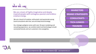 We are a bunch of creative, enthusiastic and passionate young
brand consultants who live, eat and sleep brand strategy.
Our strategic pedigree comes with over 10 years marketing and
consulting experience. we combine talent and technology to build
connected brands and turn customers into evangelists.
Twitter.com/DigitaliaArabia facebook.com/Digitalia.Ar www.DigitaliaArabia.com
MARKETERS
BRAND STRATEGISTS
CONSULTANTS
TECH-JUNKIES
TRAINERS
We are a team of highly imaginative and deeply
inspired people with contagious passion and endless
creative energy.
 