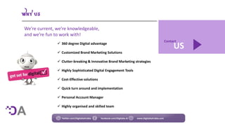 US
Contact
 360 degree Digital advantage
 Customized Brand Marketing Solutions
 Clutter-breaking & Innovative Brand Marketing strategies
 Highly Sophisticated Digital Engagement Tools
 Cost-Effective solutions
 Quick turn around and implementation
 Personal Account Manager
 Highly organised and skilled team
We’re current, we’re knowledgeable,
and we’re fun to work with!
Twitter.com/DigitaliaArabia facebook.com/Digitalia.Ar www.DigitaliaArabia.com
 