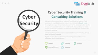 12
Cyberspace is the connected Internet Ecosystem. Trends shows that today our IT and
telecom assets are gradually becoming more and more vulnerable to Security threats.
Increasing trends in cyber Intrusions and attacks over the last decade exposed our sensitive
personal and business information to the outside threats, which can disrupt our critical
business operations to an extent thus may impact not only our business interest but also
our economy as a whole.
Respect
Accomplishment
StrategyPlanning
Honesty
Cyber Security Training &
Consulting Solutions
Cyber Security helps protect our cyber space (critical infrastructure) from attack, damage,
misuse and economic espionage.
Dygitech, provides cyber security training and consulting solutions in this space in
collaboration with its industry partners.
 