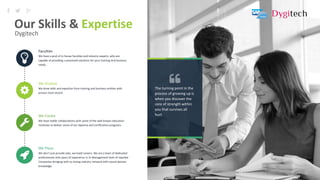 14
The turning point in the
process of growing up is
when you discover the
core of strength within
you that survives all
hurt
Faculties
We have a pool of in-house faculties and industry experts, who are
capable of providing customized solutions for your training and business
needs.
We Analyze
We draw skills and expertise from training and business entities with
proven track record.
We Create
We have stable collaborations with some of the well-known education
institutes to deliver some of our diploma and certification programs.
We Place
We don’t just provide jobs, we build careers. We are a team of dedicated
professionals with years of experience in Sr Management level of reputed
Companies bringing with us strong industry network with sound domain
knowledge.
Our Skills & Expertise
Dygitech
 