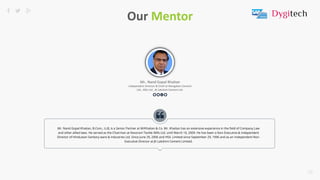 15
Mr.. Nand Gopal Khaitan
Independent Director & Chief at Mangalam Cement
Ltd., HSIL Ltd., JK Lakshmi Cement Ltd.
179
Our Mentor
Mr. Nand Gopal Khaitan, B.Com., LLB, is a Senior Partner at M/Khaitan & Co. Mr. Khaitan has an extensive experience in the field of Company Law
and other allied laws. He served as the Chairman at Kesoram Textile Mills Ltd. until March 10, 2009. He has been a Non-Executive & Independent
Director of Hindustan Sanitary ware & Industries Ltd. Since June 29, 2006 and HSIL Limited since September 29, 1996 and as an Independent Non-
Executive Director at JK Lakshmi Cement Limited.
 