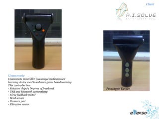 Client




Unanomote
Unanomote Controller is a unique motion based
learning device used to enhance game based learning
This controller has
- Rotation chip (9 Degrees of freedom)                Prototype Device
- USB and Bluetooth connectivity
- Force feedback motor
- Bend sensor
- Pressure pad
- Vibration motor
 