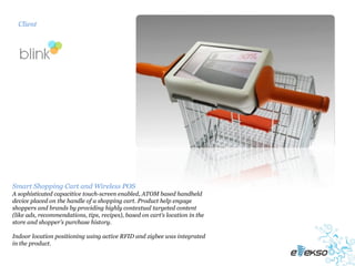 Client




Smart Shopping Cart and Wireless POS
A sophisticated capacitive touch-screen enabled, ATOM based handheld
device placed on the handle of a shopping cart. Product help engage
shoppers and brands by providing highly contextual targeted content
(like ads, recommendations, tips, recipes), based on cart’s location in the
store and shopper’s purchase history.

Indoor location positioning using active RFID and zigbee was integrated
in the product.
 