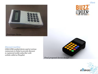 Client




  Prototype Device




Discount machine
GSM/GPRS enabled device used at various
restaurants in Dubai to provide discount
to registered mobile subscriber with
website called as Flexydial.
                                           Final proposed device design
 