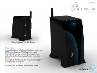 Client




        Final proposed device design


Waveplay
Gaming Device for playing multi-player games over
GSM networks using DTMF key tones based
interaction from any connected mobile phones,
without downloading any application on mobile
phone.
Support both Mic IN and Mic Out functionality for
voice prompts on response

A. I. Solve, UK is our first international client
 