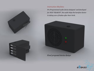 Instruction Machine
Pre Programmed audio device designed and developed
for NGO “SEARCH”, the audio helps the barefoot doctor
in taking care of babies after their birth.




Final proposed device design
 