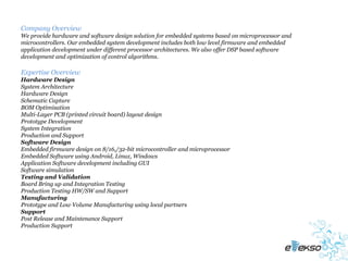 Company Overview
We provide hardware and software design solution for embedded systems based on microprocessor and
microcontrollers. Our embedded system development includes both low level firmware and embedded
application development under different processor architectures. We also offer DSP based software
development and optimization of control algorithms.

Expertise Overview
Hardware Design
System Architecture
Hardware Design
Schematic Capture
BOM Optimisation
Multi-Layer PCB (printed circuit board) layout design
Prototype Development
System Integration
Production and Support
Software Design
Embedded firmware design on 8/16,/32-bit microcontroller and microprocessor
Embedded Software using Android, Linux, Windows
Application Software development including GUI
Software simulation
Testing and Validation
Board Bring up and Integration Testing
Production Testing HW/SW and Support
Manufacturing
Prototype and Low Volume Manufacturing using local partners
Support
Post Release and Maintenance Support
Production Support
 