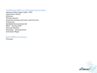 In following slides we will present you projects
Advanced Data Logger (ADL) - RTU
Calorimetric Device
IR Sensor
Wireless Remote
Capacitive Sensing and motor control circuit
Unanomote
Backlight Demonstration Kit
Blink – Wireless POS
Discount Machine
Waveplay – Gaming Device
Instruction Player


Extra Slides present you
Processes
 