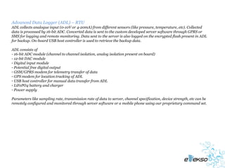 Advanced Data Logger (ADL) – RTU
ADL collects analogue input (0-10V or 4-20mA) from different sensors (like pressure, temperature, etc). Collected
data is processed by 16-bit ADC. Converted data is sent to the custom developed server software through GPRS or
SMS for logging and remote monitoring. Data sent to the server is also logged on the encrypted flash present in ADL
for backup. On-board USB host controller is used to retrieve the backup data.

ADL consists of
- 16-bit ADC module (channel to channel isolation, analog isolation present on board)
- 12-bit DAC module
- Digital input module
- Potential free digital output
- GSM/GPRS modem for telemetry transfer of data
- GPS modem for location tracking of ADL
- USB host controller for manual data transfer from ADL
- LiFePO4 battery and charger
- Power supply

Parameters like sampling rate, transmission rate of data to server, channel specification, device strength, etc can be
remotely configured and monitored through server software or a mobile phone using our proprietary command set.
 