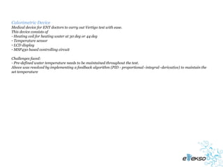 Calorimetric Device
Medical device for ENT doctors to carry out Vertigo test with ease.
This device consists of
- Heating coil for heating water at 30 deg or 44 deg
- Temperature sensor
- LCD display
- MSP430 based controlling circuit

Challenges faced:
- Pre-defined water temperature needs to be maintained throughout the test.
Above was resolved by implementing a feedback algorithm (PID - proportional–integral–derivative) to maintain the
set temperature
 