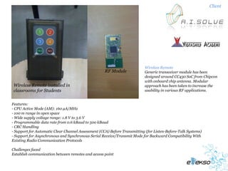 Client




                                                                          Wireless Remote
                                                    RF Module             Generic transceiver module has been
                                                                          designed around CC430 SoC from Chipcon
                                                                          with onboard chip antenna. Modular
 Wireless Remote installed in                                             approach has been taken to increase the
 classrooms for Students                                                  usability in various RF applications.


Features:
- CPU Active Mode (AM): 160 µA/MHz
- 100 m range in open space
- Wide supply voltage range: 1.8 V to 3.6 V
- Programmable data rate from 0.6 kBaud to 500 kBaud
- CRC Handling
- Support for Automatic Clear Channel Assessment (CCA) Before Transmitting (for Listen-Before-Talk Systems)
- Support for Asynchronous and Synchronous Serial Receive/Transmit Mode for Backward Compatibility With
Existing Radio Communication Protocols

Challenges faced
Establish communication between remotes and access point
 