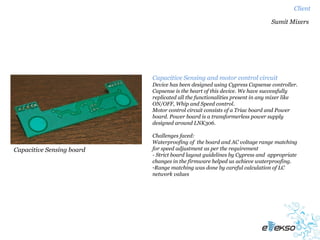Client

                                                                            Sumit Mixers




                           Capacitive Sensing and motor control circuit
                           Device has been designed using Cypress Capsense controller.
                           Capsense is the heart of this device. We have successfully
                           replicated all the functionalities present in any mixer like
                           ON/OFF, Whip and Speed control.
                           Motor control circuit consists of a Triac board and Power
                           board. Power board is a transformerless power supply
                           designed around LNK306.

                           Challenges faced:
                           Waterproofing of the board and AC voltage range matching
Capacitive Sensing board   for speed adjustment as per the requirement
                           - Strict board layout guidelines by Cypress and appropriate
                           changes in the firmware helped us achieve waterproofing.
                           -Range matching was done by careful calculation of LC
                           network values
 
