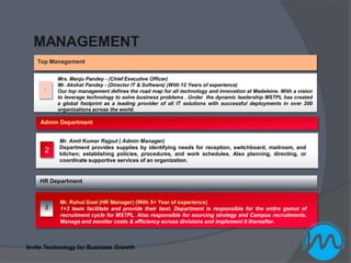 MANAGEMENT
   Top Management

          Mrs. Manju Pandey - (Chief Executive Officer)
          Mr. Akshat Pandey - (Director IT & Software) (With 12 Years of experience)
     1    Our top management defines the road map for all technology and innovation at Madeleine. With a vision
          to leverage technology to solve business problems . Under the dynamic leadership MSTPL has created
          a global footprint as a leading provider of all IT solutions with successful deployments in over 200
          organizations across the world.

    Admin Department


           Mr. Amit Kumar Rajput ( Admin Manager)
           Department provides supplies by identifying needs for reception, switchboard, mailroom, and
      2    kitchen; establishing policies, procedures, and work schedules, Also planning, directing, or
           coordinate supportive services of an organization.


    HR Department


           Mr. Rahul Goel (HR Manager) (With 5+ Year of experience)
      3    1+3 team facilitate and provide their best. Department is responsible for the entire gamut of
           recruitment cycle for MSTPL. Also responsible for sourcing strategy and Campus recruitments.
           Manage and monitor costs & efficiency across divisions and implement it thereafter.



Invite Technology for Business Growth
 