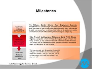 Milestones


                          The Mahatma Gandhi National Rural Employment Guarantee
       Work With          Act (MGNREGA) is an Indian job guarantee scheme. he scheme provides a
                          legal guarantee for one hundred days of employment in every financial year
        INDIAN
                          to adult members of any rural household willing to do public work-related
      GOVERMENT           unskilled manual work at the statutory minimum wage of 120 per day


                           Uttar Pradesh Mukhyamantri Mahamaya Garib Arthik Madad
                           Yojana; A project in which will help all the poor people who are not
       Work With
                           being covered by any welfare or security schemes in Uttar Pradesh.
      Uttar Pradesh        This project has 31 lakh beneficiaries gets a subsistence assistance
      GOVERMENT            of Rs.300 per month as per scheme.


                           This is an example text. Go ahead and replace it
                           with your own text. tThis is an example text. Go
        Work With
                           ahead and replace it with your own text. This is
         National          an example text. Go ahead and replace it with
       Informatices        your own text.
          Centre


Invite Technology for Business Growth
 