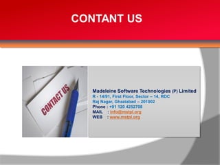 CONTANT US




   Madeleine Software Technologies (P) Limited
   R - 14/91, First Floor, Sector – 14, RDC
   Raj Nagar, Ghaziabad – 201002
   Phone : +91 120 4252708
   MAIL : info@mstpl.org
   WEB : www.mstpl.org
 