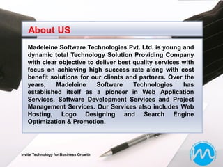 About US
   Madeleine Software Technologies Pvt. Ltd. is young and
   dynamic total Technology Solution Providing Company
   with clear objective to deliver best quality services with
   focus on achieving high success rate along with cost
   benefit solutions for our clients and partners. Over the
   years,    Madeleine     Software     Technologies     has
   established itself as a pioneer in Web Application
   Services, Software Development Services and Project
   Management Services. Our Services also includes Web
   Hosting, Logo Designing and Search Engine
   Optimization & Promotion.




Invite Technology for Business Growth
 