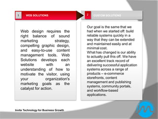 1      WEB SOLUTIONS                   2   CUSTOM SOLUTIONS



                                        Our goal is the same that we
     Web design requires the            had when we started off: build
     right balance of sound             reliable systems quickly in a
     marketing            strategy,     way that they can be extended
                                        and maintained easily and at
     compelling graphic design,
                                        minimal cost.
     and easy-to-use content            What has changed is our ability
     management tools. Web              to actually pull this off. We have
     Solutions develops each            an excellent track record of
     website         with       an      delivering successful application
     understanding of how to            systems across a range of
     motivate the visitor, using        products – e-commerce
     your           organization's      storefronts, content
                                        management and publishing
     marketing goals as the
                                        systems, community portals,
     catalyst for action.               and workflow-based
                                        applications.



Invite Technology for Business Growth
 