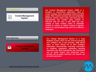 OUR SERVICES                              Our Content Management System (CMS) is a
                                          bundled or stand-alone application used to
                                          create, manage, store, and deploy content on Web
  1
         Content Management               pages. Web content includes text and embedded
               System                     graphics, photos, video, audio, and code (e.g., for
                                          applications) that renders other content or
                                          interacts with the user. A web CMS may also
                                          catalog or index content, select or assemble
                                          content at runtime, or deliver content to specific
                                          visitors in a personalized way, such as in different
                                          languages.




OUR SERVICES                               Our College Management System is a large
                                           database system which can be used for managing
                                           your College's day to day business. SMS allows
                                           users to store almost all of their College's
  2
          College Management               information electronically, including information
                System                     on students, employees, properties, teaching
                                           meteorites etc. Most importantly, this information
                                           can be easily shared with authorized users,
                                           records can be easily searched, and reports can
                                           be easily generated.




  Invite Technology for Business Growth
 