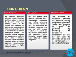 OUR DOMAIN
Project Management                  Web Application               Educational Services


 we     provide     endeavor         Our web portals offer         Our     division    M-
 solutions that are creative         services i.e e-mail, news,    Education     provides
 and innovative in project           information,    databases     the technical training
 development       and    our        and    online    shopping
                                                                   program to graduates.
 primary     focus     is   to       carts. Portals provide a
 provide best solutions by           way for enterprises to
                                                                   Under this program
 adding new technological            provide a consistent look     we      guide      the
 features that can lay down          and feel with access          graduates           by
 to ensure success for our           control and procedures        providing          the
 prestigious clients. Our            for multiple applications     professional
 premium quality services            and databases, which          atmosphere so that
 are customized, scalable            otherwise would have          they can learn the
 and       cost      effective       been different entities
 solutions. We support our           altogether.
                                                                   corporate ethics and
 offerings based on clients                                        mould them selves for
 business       requirements                                       corporate challenges.
 and     provide     in-depth
 reliable solution.



    Invite Technology for Business Growth
 