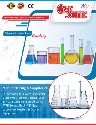 AN ISO 9001:2015 / CE / GMP CERTIFIED COMPANY
Quality
“Classic”,	beyond	the	
Manufacturing	&	Supplier	of:
Laboratory Glass Ware, Industrial
Glass Ware, MS PTFE Lined Pipes
& Fittings, MS PTFE Lined Valves,
PTFE Bellow, Bush, TEE Bush,
Laboratory Heating & Cooling
Equipment
 