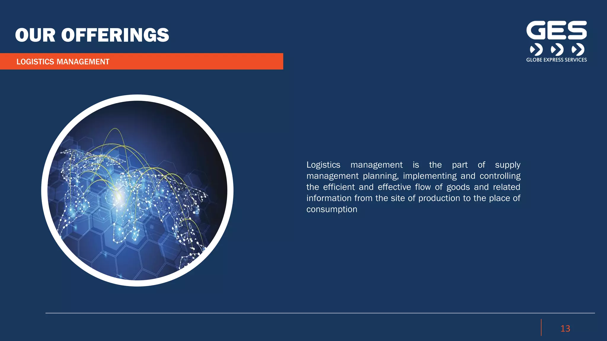 LOGISTICS MANAGEMENT
OUR OFFERINGS
13
Logistics management is the part of supply
management planning, implementing and controlling
the efficient and effective flow of goods and related
information from the site of production to the place of
consumption
 