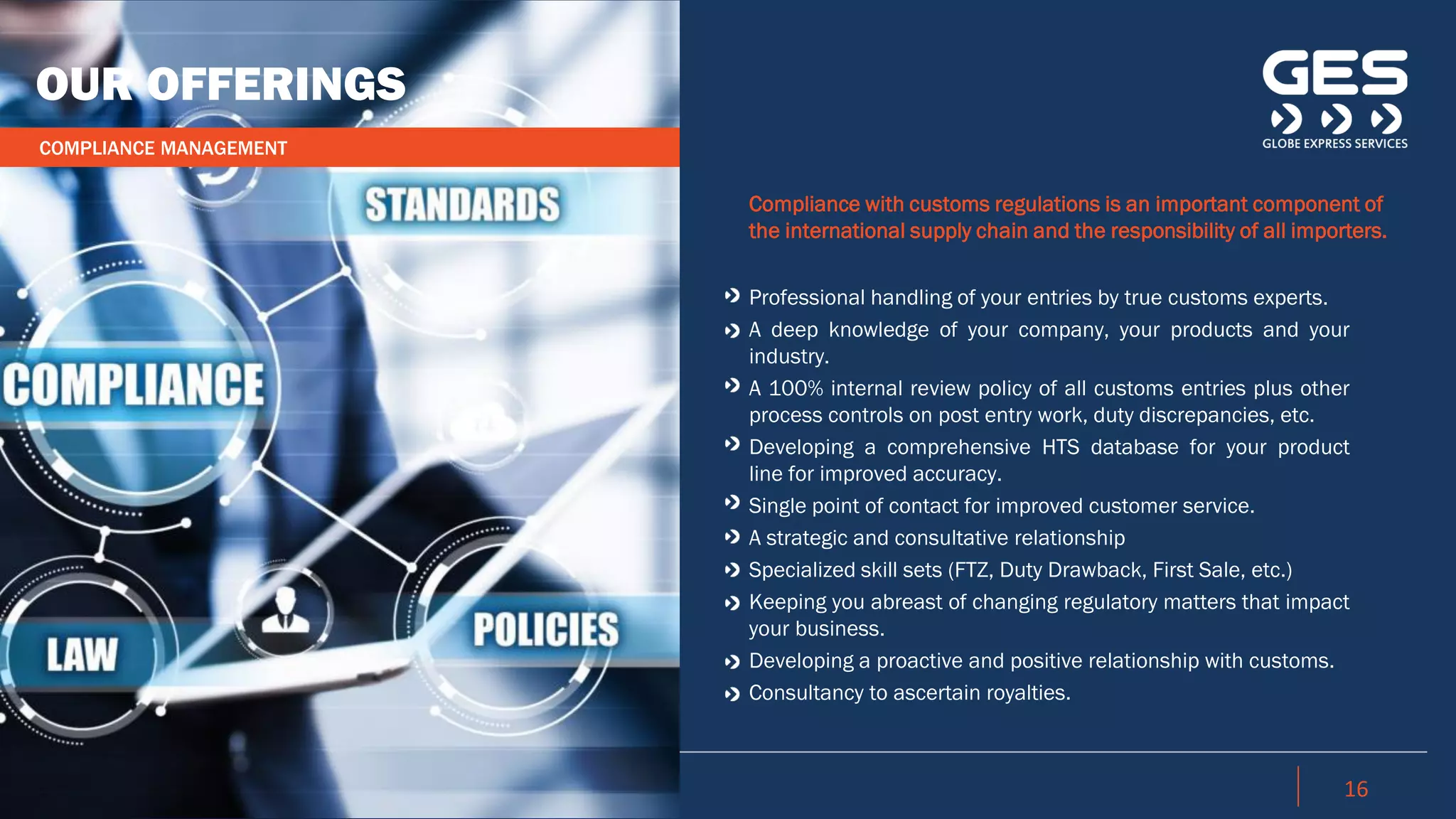 16
Compliance with customs regulations is an important component of
the international supply chain and the responsibility of all importers.
Professional handling of your entries by true customs experts.
A deep knowledge of your company, your products and your
industry.
A 100% internal review policy of all customs entries plus other
process controls on post entry work, duty discrepancies, etc.
Developing a comprehensive HTS database for your product
line for improved accuracy.
Single point of contact for improved customer service.
A strategic and consultative relationship
Specialized skill sets (FTZ, Duty Drawback, First Sale, etc.)
Keeping you abreast of changing regulatory matters that impact
your business.
Developing a proactive and positive relationship with customs.
Consultancy to ascertain royalties.
OUR OFFERINGS
COMPLIANCE MANAGEMENT
 