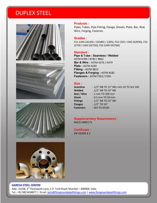 HARESH STEEL CENTRE
Add.: 22/28, 3rd
Panjrapole Lane, C.P. Tank Road, Mumbai – 400004, India
Tel.: +91 9823458877 | Email: jatin@flangesandpipefittings.com | www.flangesandpipefittings.com
DUPLEX STEEL
Products :
Pipes, Tubes, Pipe Fitting, Flange, Sheets, Plate, Bar, Rod,
Wire, Forging, Fastener.
Grades :
F51 (UNS S32205 / S31803 / 2205), F52 (329 / UNS S32950), F53
(2750 / UNS S32750), F55 (UNS S32760)
Standard :
Pipe & Tube : Seamless / Welded
ASTM B789 / B790 / B862
Bar & Wire : ASTM A276 / A479
Plate : ASTM A240
Fitting : ASTM B815
Flanges & Forging : ASTM B182
Fasteners : ASTM F593 / F594
Size :
Seamless - 1/2” NB TO 12” NB x Sch 10 TO Sch 160
Welded - 1/2” NB TO 24” NB
Rod / Wire - 1 mm TO 200 mm
Sheet - 0.5 mm TO 50 mm
Fittings - 1/2” NB TO 24” NB
Flanges - 1/2” TO 24”
Fasteners - M3 TO M100
Supplementary Requirement :
NACE MR0175
Certificate :
EN 10204 3.1
 