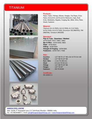 TITANIUM
HARESH STEEL CENTRE
Add.: 22/28, 3rd
Panjrapole Lane, C.P. Tank Road, Mumbai – 400004, India
Tel.: +91 9823458877 | Email: jatin@flangesandpipefittings.com | www.flangesandpipefittings.com
Products :
Pipes, Tubes, Fittings, Elbows, Flanges, Tee Pipes, Cross
Pipes, Concentric and Eccentric Reducers, Caps, Stub
Ends, Weldolets, Nipples, Forging, Bar, Billet, Wire, Plate,
Sheet, Fastener.
Material :
Titanium Gr1 (3.7025), Gr2 (3.7035), Gr 5 (3.7165),
Gr7(3.7235), Gr12 (3.7105), Zirconium 702 (R60702), 704
(R60704), Tantalum (R05200)
Standard :
Pipe & Tube : Seamless / Welded
ASTM B338 / B337 / B861 / B862
Bar & Wire : ASTM B348 / B863
Plate : ASTM B625
Fitting : ASTM B363
Flanges & Forging : ASTM B381
Fasteners : ASTM F467 / F468
Size :
Seamless - 1/2” NB TO 12” NB x Sch 10 TO Sch 160
Welded - 1/2” NB TO 24” NB
Rod / Wire - 1 mm TO 200 mm
Sheet - 0.5 mm TO 50 mm
Fittings - 1/2” NB TO 24” NB
Flanges - 1/2” TO 24”
Fasteners - M3 TO M100
Certificate :
EN 10204 3.1
 