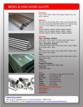 HARESH STEEL CENTRE
Add.: 22/28, 3rd
Panjrapole Lane, C.P. Tank Road, Mumbai – 400004, India
Tel.: +91 9823458877 | Email: jatin@flangesandpipefittings.com | www.flangesandpipefittings.com
NICKEL & HIGH NICKEL ALLOYS
Products :
Pipes, Tubes, Sheets, Plates, Pipe Fittings, Flanges, Flats, Rod,
Wire, Fasteners.
Material :
Alloy 200, 201, Monel Alloy 400, K-500, Inconel Alloy 600, 601,
625, 718, Incolloy Alloy 800, 800H, 800HT, 825, Hastelloy Alloy
C-276, C-4, C-22, C2000, B-2, B-3, Alloy 20, Alloy 904L
UNS :
NO2200, N02201, N04400, N05500, N06600, N06601,
N06625, N07718, NO8800, N08810, N08811, N08825,
N010276, N06455, N06022, N10665, N08020, N08904
Standard :
Pipe : Seamless / Welded
ASTM B161 / B725 / B167 / 517 B444 / B705, B407 / B514 /
B423 / B622 / B619 / B729 / B464 / B677 / B673
Tube : Seamless / Welded
ASTM B163 / B730 / B444 / B704 / B516 / B515 / B622 / B626 /
B729 / B468 / B677 / B674
Bar :
ASTM B160 / B164 / B865 / B166 / B446 / B637 / B408 / B425 /
B574 / B335 / B473 / B649
Plate :
ASTM B162 / B127 / B168 / B443 / B670 / B409 / B424 / B575 /
B333 / B463 / B625
Fitting :
ASTM B366
Flanges & Forging :
ASTM B564 / B865 / B637 / B462 / B459
Fasteners :
ASTM F467 / F468
Size :
Seamless - 1/2” NB TO 12” NB x Sch 10 TO Sch 160
Welded - 1/2” NB TO 24” NB
Rod / Wire - 1 mm TO 200 mm
Sheet - 0.5 mm TO 50 mm
Fittings - 1/2” NB TO 24” NB
Flanges - 1/2” TO 24”
Fasteners - M3 TO M100
Supplementary Requirement :
NACE MR0175
Certificate :
EN 10204 3.1
 