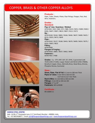 HARESH STEEL CENTRE
Add.: 22/28, 3rd
Panjrapole Lane, C.P. Tank Road, Mumbai – 400004, India
Tel.: +91 9823458877 | Email: jatin@flangesandpipefittings.com | www.flangesandpipefittings.com
COPPER, BRASS & OTHER COPPER ALLOYS
Products :
Pipes, Tubes, Sheets, Plates, Pipe Fittings, Flanges, Flats, Rod,
Wire, Fasteners.
Grades :
Standard:
Pipe & Tube: Seamless / Welded
ASTM B42 / B43 / B68 / B75 / B88 / B135 / B251 / B280 / B302 /
B306 / B447 / B587 / B819 / B837 / B111 / B171
Bar :
ASTM B160 / B164 / B865 / B166 / B446 / B637 / B408 / B425 /
B574 / B335 / B473 / B649
Plate :
ASTM B162 / B127 / B168 / B443 / B670 / B409 / B424 / B575 /
B333 / B463 / B625
Fitting :
ASTM B366
Flanges & Forging :
ASTM B564 / B865 / B637 / B462 / B459
Fasteners :
ASTM F467 / F468
Grades : Cu - ETP, DHP, DLP, OF, OFHC, Cupronickel CuNi
70/30 (UNS C71500), Copper Nickel CuNi 90/10 (UNS C70600),
Beryllium Copper, Brass, Admiralty Brass, Naval Brass, Bronze,
Phosphor Bronze, Gunmetal.
Sizes :
Sheet, Plate, Flat & Foil: 0.1 mm to 100 mm Thick
Pipes & Tubes: 4 mm OD to 150 mm OD
0.27 mm to 12.7 mm Thick
Rod & Wire: 0.1 mm DIA to 150 mm DIA
Fittings: 4 mm OD to 150 mm OD
Flanges: ½” to 24”
Fasteners: M5 to M100
Certificate :
EN 10204 3.1
 