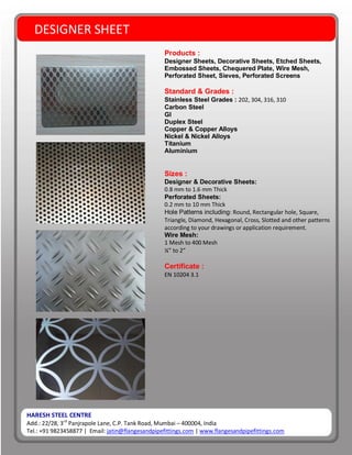 HARESH STEEL CENTRE
Add.: 22/28, 3rd
Panjrapole Lane, C.P. Tank Road, Mumbai – 400004, India
Tel.: +91 9823458877 | Email: jatin@flangesandpipefittings.com | www.flangesandpipefittings.com
DESIGNER SHEET
Products :
Designer Sheets, Decorative Sheets, Etched Sheets,
Embossed Sheets, Chequered Plate, Wire Mesh,
Perforated Sheet, Sieves, Perforated Screens
Standard & Grades :
Stainless Steel Grades : 202, 304, 316, 310
Carbon Steel
GI
Duplex Steel
Copper & Copper Alloys
Nickel & Nickel Alloys
Titanium
Aluminium
Sizes :
Designer & Decorative Sheets:
0.8 mm to 1.6 mm Thick
Perforated Sheets:
0.2 mm to 10 mm Thick
Hole Patterns including: Round, Rectangular hole, Square,
Triangle, Diamond, Hexagonal, Cross, Slotted and other patterns
according to your drawings or application requirement.
Wire Mesh:
1 Mesh to 400 Mesh
¼” to 2”
Certificate :
EN 10204 3.1
 