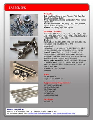 HARESH STEEL CENTRE
Add.: 22/28, 3rd
Panjrapole Lane, C.P. Tank Road, Mumbai – 400004, India
Tel.: +91 9823458877 | Email: jatin@flangesandpipefittings.com | www.flangesandpipefittings.com
FASTENERS
Products :
Bolt: Hex Head, Square Head, Flanged, Flat, Oval, Pan,
Round, Socket Cap, Button
Drive Type: Slotted, Phillips, Combination, Allen, Socket,
Square, Hex
Nut: Hex, Nylon Insert Lock, Wing, Cap, Dome, Flanged,
Square, Slotted, Coupling
Washer: Flat, Heavy, Split lock, Square
Standard & Grades :
Standard : ASTM A193 / A307 / A320 / A325 / A354 / A449 /
A490 / F593 / F1554 / A194 / A563 / F594 / A153 / B695 / F1941
/ F2329 / F844 / F436 / F467 / F468
Grades :
Stainless Steel: 304, 304L, 304H, 309S, 310S, 310H, 316, 316L,
316H, 316Ti, 317L, 321, 321H, 347, 17-4PH
Carbon Steel
Duplex Steel - F51 (UNS S32205 / S31803 / 2205), F52 (329 /
UNS S32950), F53 (2750 / UNS S32750), F55 (UNS S32760)
Copper & Copper Alloys - Cu - ETP, DHP, DLP, OF, OFHC,
Cupronickel CuNi 70/30 (UNS C71500), Copper Nickel CuNi
90/10 (UNS C70600), Beryllium Copper, Brass, Admiralty Brass,
Naval Brass, Bronze, Phosphor Bronze, Gunmetal
Nickel & Nickel Alloys - Alloy 200, 201, Monel Alloy 400, K-500,
Inconel Alloy 600, 601, 625, 718, Incolloy Alloy 800, 800H,
800HT, 825, Hastelloy Alloy C-276, C-4, C-22, C2000, B-2, B-3,
Alloy 20, Alloy 904L
Titanium : CP-1, CP-2, 5 (6Al4V)
Aluminium
Sizes :
DIA - M1 TO M100
Length - 10 mm TO 3000 mm
Supplementary Requirement :
HOT DIPPED GALVANIZING
PHOSPHATE COATING
TEFLON COATING
XYLON COATING
ZINC COATING
CADMIUM COATING
Certificate :
EN 10204 3.1
 
