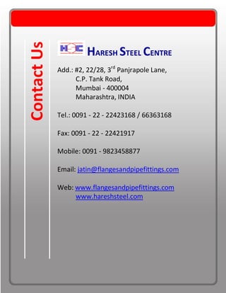 HARESH STEEL CENTRE
Add.: #2, 22/28, 3rd
Panjrapole Lane,
C.P. Tank Road,
Mumbai - 400004
Maharashtra, INDIA
Tel.: 0091 - 22 - 22423168 / 66363168
Fax: 0091 - 22 - 22421917
Mobile: 0091 - 9823458877
Email: jatin@flangesandpipefittings.com
Web: www.flangesandpipefittings.com
www.hareshsteel.com
ContactUs
 