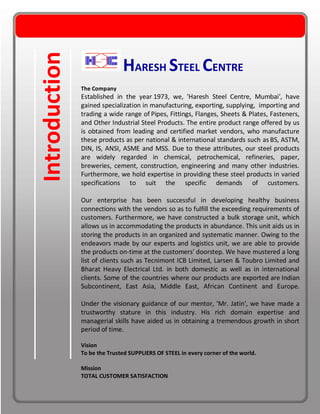 Introduction HARESH STEEL CENTRE
The Company
Established in the year 1973, we, 'Haresh Steel Centre, Mumbai', have
gained specialization in manufacturing, exporting, supplying, importing and
trading a wide range of Pipes, Fittings, Flanges, Sheets & Plates, Fasteners,
and Other Industrial Steel Products. The entire product range offered by us
is obtained from leading and certified market vendors, who manufacture
these products as per national & international standards such as BS, ASTM,
DIN, IS, ANSI, ASME and MSS. Due to these attributes, our steel products
are widely regarded in chemical, petrochemical, refineries, paper,
breweries, cement, construction, engineering and many other industries.
Furthermore, we hold expertise in providing these steel products in varied
specifications to suit the specific demands of customers.
Our enterprise has been successful in developing healthy business
connections with the vendors so as to fulfill the exceeding requirements of
customers. Furthermore, we have constructed a bulk storage unit, which
allows us in accommodating the products in abundance. This unit aids us in
storing the products in an organized and systematic manner. Owing to the
endeavors made by our experts and logistics unit, we are able to provide
the products on-time at the customers' doorstep. We have mustered a long
list of clients such as Tecnimont ICB Limited, Larsen & Toubro Limited and
Bharat Heavy Electrical Ltd. in both domestic as well as in international
clients. Some of the countries where our products are exported are Indian
Subcontinent, East Asia, Middle East, African Continent and Europe.
Under the visionary guidance of our mentor, 'Mr. Jatin', we have made a
trustworthy stature in this industry. His rich domain expertise and
managerial skills have aided us in obtaining a tremendous growth in short
period of time.
Vision
To be the Trusted SUPPLIERS OF STEEL in every corner of the world.
Mission
TOTAL CUSTOMER SATISFACTION
 