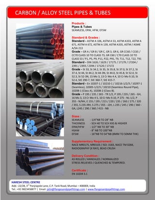 HARESH STEEL CENTRE
Add.: 22/28, 3rd
Panjrapole Lane, C.P. Tank Road, Mumbai – 400004, India
Tel.: +91 9823458877 | Email: jatin@flangesandpipefittings.com | www.flangesandpipefittings.com
CARBON / ALLOY STEEL PIPES & TUBES
Products :
Pipes & Tubes
SEAMLESS, ERW, HFW, EFSW
Standard & Grades :
Standard - ASTM A 106, ASTM A 53, ASTM A333, ASTM A
671, ASTM A 672, ASTM A 139, ASTM A335, ASTM / ASME
A/SA 213
Grade - GR A / GR B / GR C, GR 3, GR 6, GR CC60 / CC65 /
CC70 CLASS 10 TO CLASS 73, GR C60 / C70 CLASS 10 TO
CLASS 53 / P1, P5, P9, P11, P22, P91, T9, T11, T12, T22, T91
Standard - DIN 1626 / 1629 / 17175 / 17179 / 17204 /
2391 / 2393 / 2394 / 17120 / 17172
Grade - St 33, St 34.2, St 35, St 35.8, St 37.0, St 37.2, St
37.4, St 44, St 44.2, St 44-3N, St 44.0, St 45.8, St 52.0, St
52.3, St 52-3N, 15 Mo 3, 13 Cr Mo 4.4, 10 Cr Mo 9.10, St
52.4, StE 290-7, StE 360-7, StE 415-7.
Standard - En 10207-1 / 10210-1 / 10216-1/2/3 / 10297-1
(Seamless), 10305-1/2/3 / 10210 (Seamless Round Pipe),
10208-1 (Class A), 10208-2 (Class B).
Grade - P 195 / 235 / 265 - TR 1/2, P 195 / 235 / 265 - GH,
16 Mo 3, 13 Cr Mo 4 5, 10 Cr Mo 9.10, P 275 - NL-1/2, P
355 - N/NH, E 155 / 195 / 215 / 220 / 235 / 260 / 275 / 320
/ 355, S 235 JRH, S 275 / 355 - J2H, L 235 / 245 / 290 / 360 -
GA, L245 / 290 / 360 / 415 - NB
Sizes :
SEAMLESS - 1/4”NB TO 28” NB
THICKNESS - SCH 40 TO SCH XXS & HIGHER
ERW/HFW - 1/2” NB TO 30” NB
HSAW - 8” NB TO 100”NB
EFSW - 16”NB TO 54”NB (8MM TO 50MM THK)
Supplementary Requirement :
NACE MR0175, MR0103 / ISO: 3183, NACE TM 0284,
RADIOGRAPHY (X RAY), BEAD CRUSH
Delivery Condition :
AS ROLLED / ANNEALED / NORMALIZED
STRESS RELIEVED / QUENCHED & TEMPERED.
Certificate :
EN 10204 3.1
 
