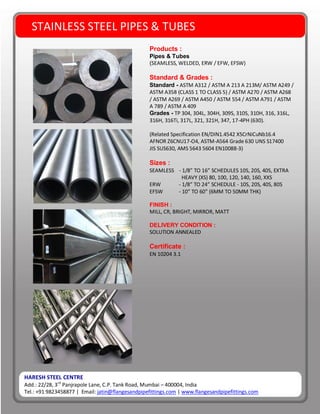 HARESH STEEL CENTRE
Add.: 22/28, 3rd
Panjrapole Lane, C.P. Tank Road, Mumbai – 400004, India
Tel.: +91 9823458877 | Email: jatin@flangesandpipefittings.com | www.flangesandpipefittings.com
STAINLESS STEEL PIPES & TUBES
Products :
Pipes & Tubes
(SEAMLESS, WELDED, ERW / EFW, EFSW)
Standard & Grades :
Standard - ASTM A312 / ASTM A 213 A 213M/ ASTM A249 /
ASTM A358 (CLASS 1 TO CLASS 5) / ASTM A270 / ASTM A268
/ ASTM A269 / ASTM A450 / ASTM 554 / ASTM A791 / ASTM
A 789 / ASTM A 409
Grades - TP 304, 304L, 304H, 309S, 310S, 310H, 316, 316L,
316H, 316Ti, 317L, 321, 321H, 347, 17-4PH (630).
(Related Specification EN/DIN1.4542 X5CrNiCuNb16.4
AFNOR Z6CNU17-O4, ASTM-A564 Grade 630 UNS S17400
JIS SUS630, AMS 5643 5604 EN10088-3)
Sizes :
SEAMLESS - 1/8” TO 16” SCHEDULES 10S, 20S, 40S, EXTRA
HEAVY (XS) 80, 100, 120, 140, 160, XXS
ERW - 1/8” TO 24” SCHEDULE - 10S, 20S, 40S, 80S
EFSW - 10” TO 60” (6MM TO 50MM THK)
FINISH :
MILL, CR, BRIGHT, MIRROR, MATT
DELIVERY CONDITION :
SOLUTION ANNEALED
Certificate :
EN 10204 3.1
 