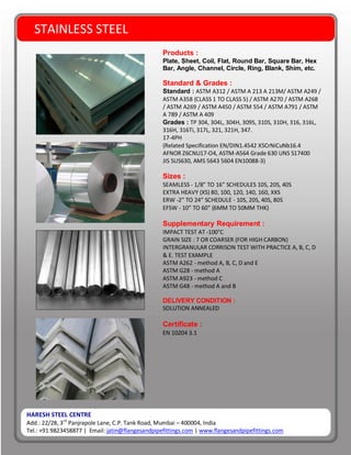HARESH STEEL CENTRE
Add.: 22/28, 3rd
Panjrapole Lane, C.P. Tank Road, Mumbai – 400004, India
Tel.: +91 9823458877 | Email: jatin@flangesandpipefittings.com | www.flangesandpipefittings.com
STAINLESS STEEL
Products :
Plate, Sheet, Coil, Flat, Round Bar, Square Bar, Hex
Bar, Angle, Channel, Circle, Ring, Blank, Shim, etc.
Standard & Grades :
Standard : ASTM A312 / ASTM A 213 A 213M/ ASTM A249 /
ASTM A358 (CLASS 1 TO CLASS 5) / ASTM A270 / ASTM A268
/ ASTM A269 / ASTM A450 / ASTM 554 / ASTM A791 / ASTM
A 789 / ASTM A 409
Grades : TP 304, 304L, 304H, 309S, 310S, 310H, 316, 316L,
316H, 316Ti, 317L, 321, 321H, 347.
17-4PH
(Related Specification EN/DIN1.4542 X5CrNiCuNb16.4
AFNOR Z6CNU17-O4, ASTM-A564 Grade 630 UNS S17400
JIS SUS630, AMS 5643 5604 EN10088-3)
Sizes :
SEAMLESS - 1/8” TO 16” SCHEDULES 10S, 20S, 40S
EXTRA HEAVY (XS) 80, 100, 120, 140, 160, XXS
ERW -2” TO 24” SCHEDULE - 10S, 20S, 40S, 80S
EFSW - 10” TO 60” (6MM TO 50MM THK)
Supplementary Requirement :
IMPACT TEST AT -100°C
GRAIN SIZE : 7 OR COARSER (FOR HIGH CARBON)
INTERGRANULAR CORRISON TEST WITH PRACTICE A, B, C, D
& E. TEST EXAMPLE
ASTM A262 - method A, B, C, D and E
ASTM G28 - method A
ASTM A923 - method C
ASTM G48 - method A and B
DELIVERY CONDITION :
SOLUTION ANNEALED
Certificate :
EN 10204 3.1
 