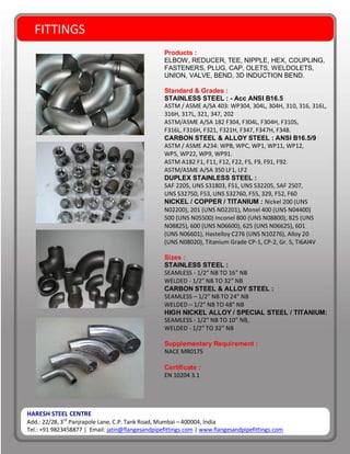 HARESH STEEL CENTRE
Add.: 22/28, 3rd
Panjrapole Lane, C.P. Tank Road, Mumbai – 400004, India
Tel.: +91 9823458877 | Email: jatin@flangesandpipefittings.com | www.flangesandpipefittings.com
FITTINGS
Products :
ELBOW, REDUCER, TEE, NIPPLE, HEX, COUPLING,
FASTENERS, PLUG, CAP, OLETS, WELDOLETS,
UNION, VALVE, BEND, 3D INDUCTION BEND.
Standard & Grades :
STAINLESS STEEL : - Acc ANSI B16.5
ASTM / ASME A/SA 403: WP304, 304L, 304H, 310, 316, 316L,
316H, 317L, 321, 347, 202
ASTM/ASME A/SA 182 F304, F304L, F304H, F310S,
F316L, F316H, F321, F321H, F347, F347H, F348.
CARBON STEEL & ALLOY STEEL : ANSI B16.5/9
ASTM / ASME A234: WPB, WPC, WP1, WP11, WP12,
WP5, WP22, WP9, WP91.
ASTM A182 F1, F11, F12, F22, F5, F9, F91, F92.
ASTM/ASME A/SA 350 LF1, LF2
DUPLEX STAINLESS STEEL :
SAF 2205, UNS S31803, F51, UNS S32205, SAF 2507,
UNS S32750, F53, UNS S32760, F55, 329, F52, F60
NICKEL / COPPER / TITANIUM : Nickel 200 (UNS
N02200), 201 (UNS N02201), Monel 400 (UNS N04400)
500 (UNS N05500) Inconel 800 (UNS N08800), 825 (UNS
N08825), 600 (UNS N06600), 625 (UNS N06625), 601
(UNS N06601), Hastelloy C276 (UNS N10276), Alloy 20
(UNS N08020), Titanium Grade CP-1, CP-2, Gr. 5, Ti6Al4V
Sizes :
STAINLESS STEEL :
SEAMLESS - 1/2“ NB TO 16” NB
WELDED - 1/2” NB TO 32” NB
CARBON STEEL & ALLOY STEEL :
SEAMLESS – 1/2” NB TO 24” NB
WELDED – 1/2” NB TO 48” NB
HIGH NICKEL ALLOY / SPECIAL STEEL / TITANIUM:
SEAMLESS - 1/2” NB TO 10” NB,
WELDED - 1/2” TO 32” NB
Supplementary Requirement :
NACE MR0175
Certificate :
EN 10204 3.1
 