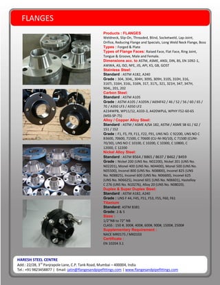 HARESH STEEL CENTRE
Add.: 22/28, 3rd
Panjrapole Lane, C.P. Tank Road, Mumbai – 400004, India
Tel.: +91 9823458877 | Email: jatin@flangesandpipefittings.com | www.flangesandpipefittings.com
FLANGES
Products : FLANGES
Weldneck, Slip-On, Threaded, Blind, Socketweld, Lap-Joint,
Orifice, Reducing Flange and Specials, Long Weld Neck Flange, Boss
Types : Forged & Plate
Types of Flange Faces: Raised Face, Flat Face, Ring Joint,
Tongue & Groove, Male and Female.
Dimensions acc. to ASTM, ASME, ANSI, DIN, BS, EN 1092-1,
AWWA, AS, ISO, NFE, JIS, API, KS, GB, GOST
Stainless Steel:
Standard : ASTM A182, A240
Grade : 304, 304L, 304H, 309S, 309H, 310S, 310H, 316,
316Ti, 316H, 316L, 316N, 317, 317L, 321, 321H, 347, 347H,
904L, 201, 202
Carbon Steel:
Standard : ASTM A105
Grade : ASTM A105 / A105N / A694F42 / 46 / 52 / 56 / 60 / 65 /
70 / A350 LF3 / A350 LF2
A234WPB, WP11/12, A333-3, A420WPL6, WPHY F52-60-65
(MSS-SP-75)
Alloy / Copper Alloy Steel:
Standard : ASTM / ASME A/SA 182, ASTM / ASME SB 61 / 62 /
151 / 152
Grade : F1, F5, F9, F11, F22, F91, UNS NO. C 92200, UNS NO C
B3600, 70600, 71500, C 70600 (CU-NI-90/10), C 71500 (CUNI-
70/30), UNS NO C 10100, C 10200, C 10300, C 10800, C
12000, C 12200
Nickel Alloy Steel:
Standard : ASTM B564 / B865 / B637 / B462 / B459
Grade : Nickel 200 (UNS No. N02200), Nickel 201 (UNS No.
N02201), Monel 400 (UNS No. N04400), Monel 500 (UNS No.
N05500), Inconel 800 (UNS No. N08800), Inconel 825 (UNS
No. N08825), Inconel 600 (UNS No. N06600), Inconel 625
(UNS No. N06625), Inconel 601 (UNS No. N06601), Hastelloy
C 276 (UNS No. N10276), Alloy 20 (UNS No. N08020).
Duplex & Super Duplex Steel:
Standard : ASTM A182, A240
Grade : UNS F 44, F45, F51, F53, F55, F60, F61
Titanium
Standard: ASTM B381
Grade: 2 & 5
Sizes :
1/2”NB to 72” NB
CLASS : 150 #, 300#, 400#, 600#, 900#, 1500#, 2500#
Supplementary Requirement :
NACE MR0175 / MK0103
Certificate :
EN 10204 3.1
 