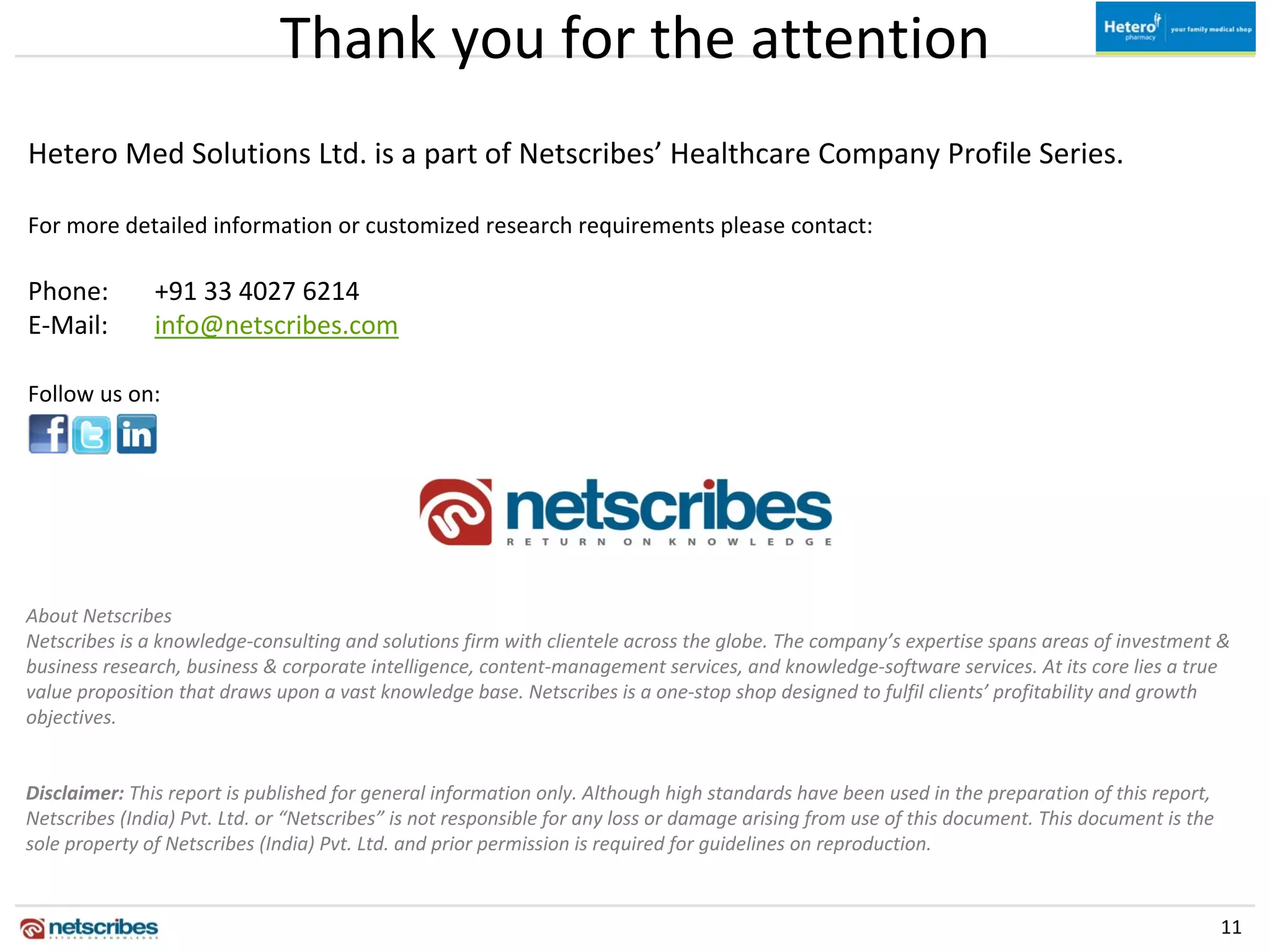 Thank you for the attention
Hetero Med Solutions Ltd. is a part of Netscribes’ Healthcare Company Profile Series.

For more detailed information or customized research requirements please contact:

Phone:         +91 33 4027 6214
E‐Mail:        info@netscribes.com

Follow us on:




About Netscribes
Netscribes is a knowledge‐consulting and solutions firm with clientele across the globe. The company’s expertise spans areas of investment & 
business research, business & corporate intelligence, content‐management services, and knowledge‐software services. At its core lies a true 
value proposition that draws upon a vast knowledge base. Netscribes is a one‐stop shop designed to fulfil clients’ profitability and growth 
objectives.


Disclaimer: This report is published for general information only. Although high standards have been used in the preparation of this report,
Netscribes (India) Pvt. Ltd. or “Netscribes” is not responsible for any loss or damage arising from use of this document. This document is the 
sole property of Netscribes (India) Pvt. Ltd. and prior permission is required for guidelines on reproduction.


                                                                                                                                                  11
 