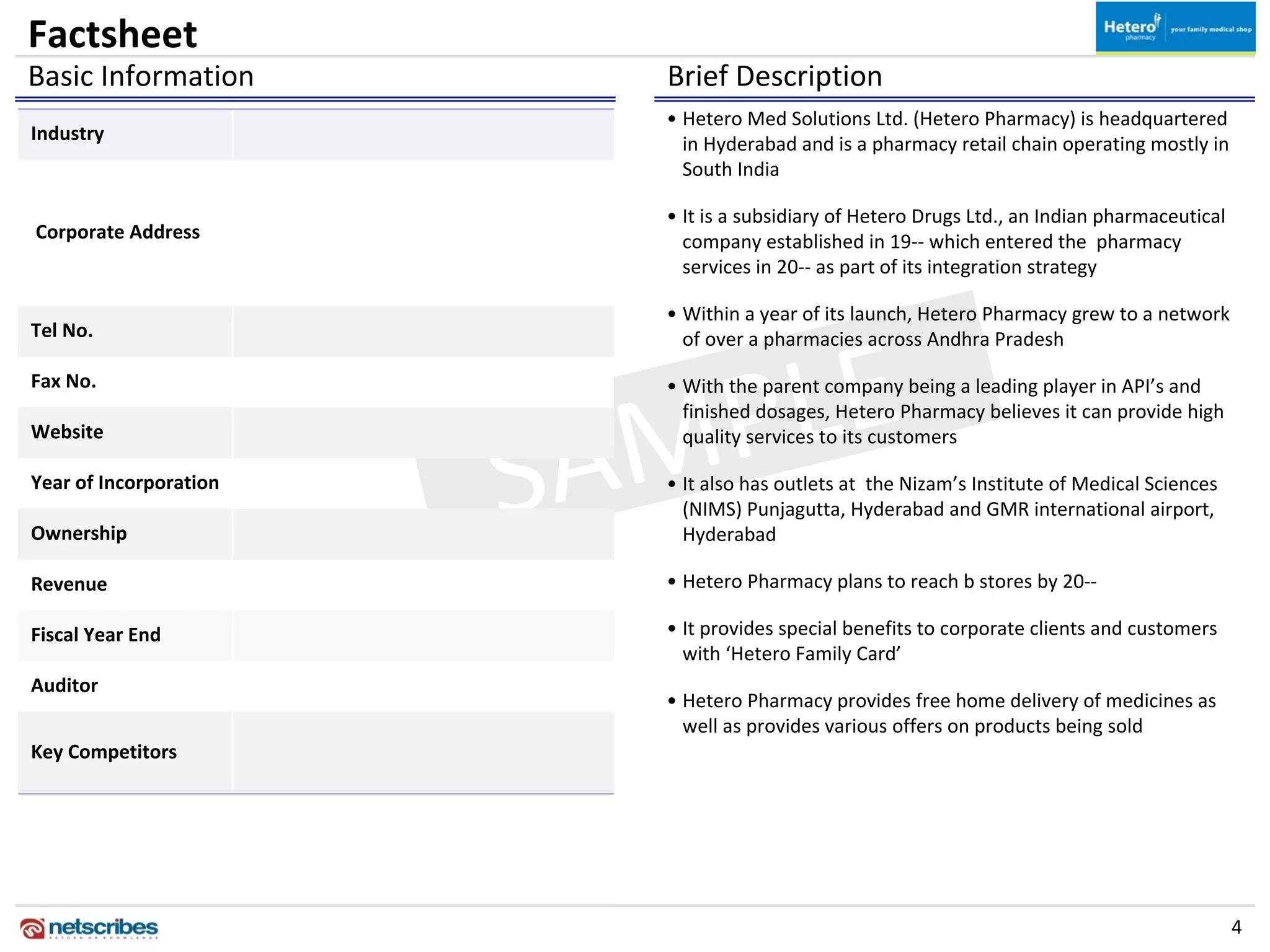 Factsheet
Basic Information          Brief Description
                           • Hetero Med Solutions Ltd. (Hetero Pharmacy) is headquartered 
Industry
                             in Hyderabad and is a pharmacy retail chain operating mostly in 
                             South India

                           • It is a subsidiary of Hetero Drugs Ltd., an Indian pharmaceutical 
Corporate Address            company established in 19‐‐ which entered the  pharmacy 
                             services in 20‐‐ as part of its integration strategy

                           • Within a year of its launch, Hetero Pharmacy grew to a network 
Tel No.



                              E 
                             of over a pharmacies across Andhra Pradesh




                           PL
Fax No.                    • With the parent company being a leading player in API’s and 




                         AM
                             finished dosages, Hetero Pharmacy believes it can provide high 



                        S
Website                      quality services to its customers

Year of Incorporation      • It also has outlets at  the Nizam’s Institute of Medical Sciences 
                             (NIMS) Punjagutta, Hyderabad and GMR international airport, 
Ownership                    Hyderabad

Revenue                    • Hetero Pharmacy plans to reach b stores by 20‐‐

Fiscal Year End            • It provides special benefits to corporate clients and customers 
                             with ‘Hetero Family Card’
Auditor
                           • Hetero Pharmacy provides free home delivery of medicines as 
                             well as provides various offers on products being sold
Key Competitors




                                                                                                  4
 