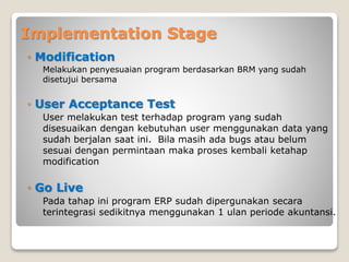 Implementation Stage
◦ Modification
Melakukan penyesuaian program berdasarkan BRM yang sudah
disetujui bersama
◦ User Acceptance Test
User melakukan test terhadap program yang sudah
disesuaikan dengan kebutuhan user menggunakan data yang
sudah berjalan saat ini. Bila masih ada bugs atau belum
sesuai dengan permintaan maka proses kembali ketahap
modification
◦ Go Live
Pada tahap ini program ERP sudah dipergunakan secara
terintegrasi sedikitnya menggunakan 1 ulan periode akuntansi.
 