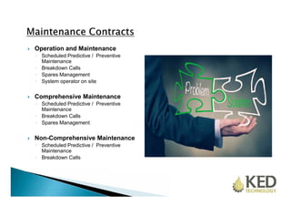  Operation and Maintenance 
◦ Scheduled Predictive / Preventive 
Maintenance 
◦ Breakdown Calls 
◦ Spares Management 
◦ System operator on site 
 Comprehensive Maintenance 
◦ Scheduled Predictive / Preventive 
Maintenance 
◦ Breakdown Calls 
◦ Spares Management 
 Non-Comprehensive Maintenance 
◦ Scheduled Predictive / Preventive 
Maintenance 
◦ Breakdown Calls 
 