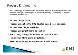 KED Technology provides detailed engineering services as listed below which can 
be easily packaged out of project as remote engineering / outsourcing to improve 
direct cost expenditures. 
 Process Design Basis. 
 Process Simulation Study to develop Mass & Heat balances. 
 Process Flow Diagrams (PFDs). 
 Process Equipment Sizing calculation 
 Pump rating, Sizing Calculations and specifications. 
 Hydraulic and Line Sizing Calculations. 
 Relief Valve Sizing Calculations and Specifications. 
 